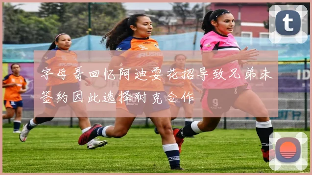 字母哥回忆阿迪耍花招导致兄弟未签约因此选择耐克合作