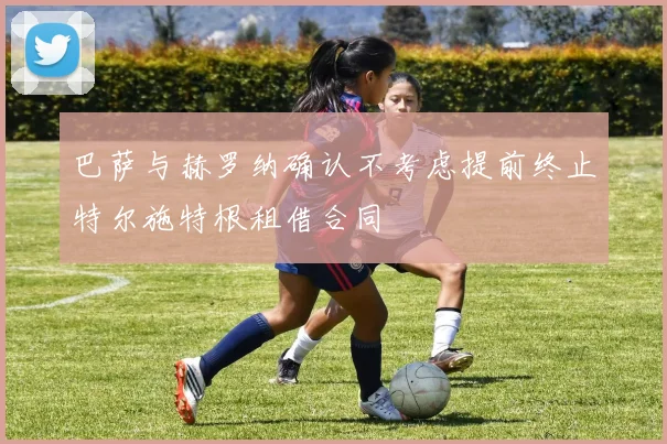巴萨与赫罗纳确认不考虑提前终止特尔施特根租借合同