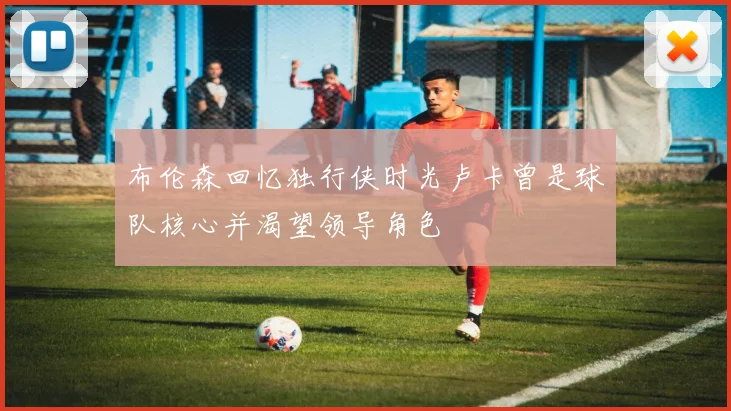 布伦森回忆独行侠时光卢卡曾是球队核心并渴望领导角色