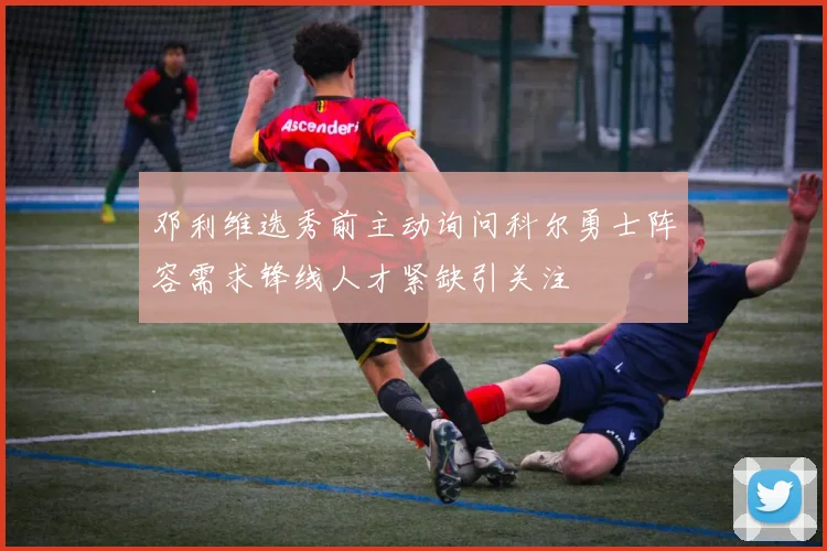 邓利维选秀前主动询问科尔勇士阵容需求锋线人才紧缺引关注
