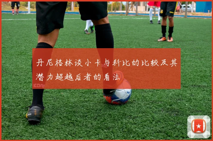 丹尼格林谈小卡与科比的比较及其潜力超越后者的看法