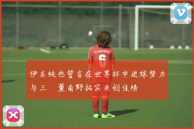 伊东纯也誓言在世界杯中进球努力与三笘薰南野拓实共创佳绩