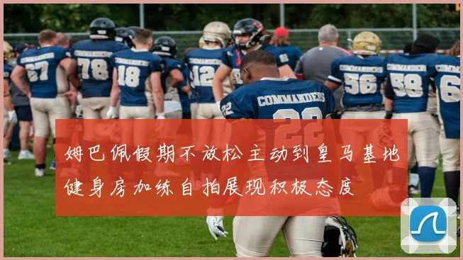 姆巴佩假期不放松主动到皇马基地健身房加练自拍展现积极态度