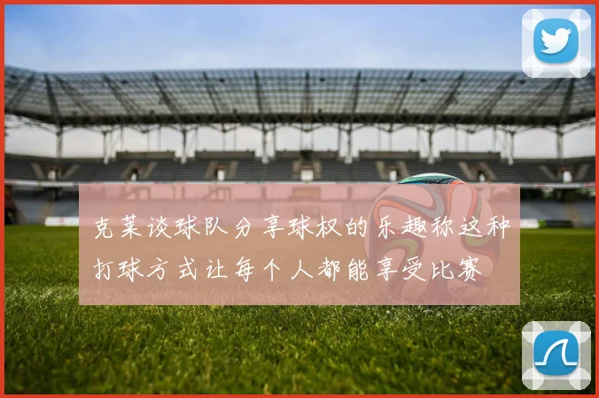 克莱谈球队分享球权的乐趣称这种打球方式让每个人都能享受比赛