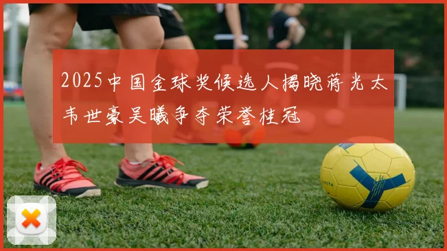 2025中国金球奖候选人揭晓蒋光太韦世豪吴曦争夺荣誉桂冠