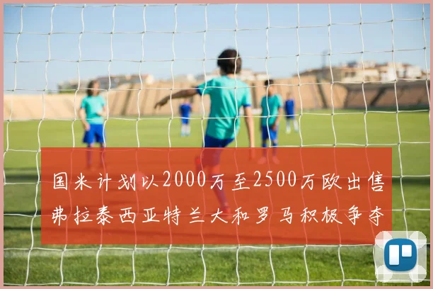 国米计划以2000万至2500万欧出售弗拉泰西亚特兰大和罗马积极争夺