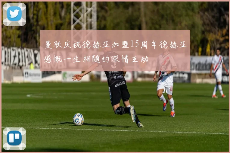 曼联庆祝德赫亚加盟15周年德赫亚感慨一生相随的深情互动