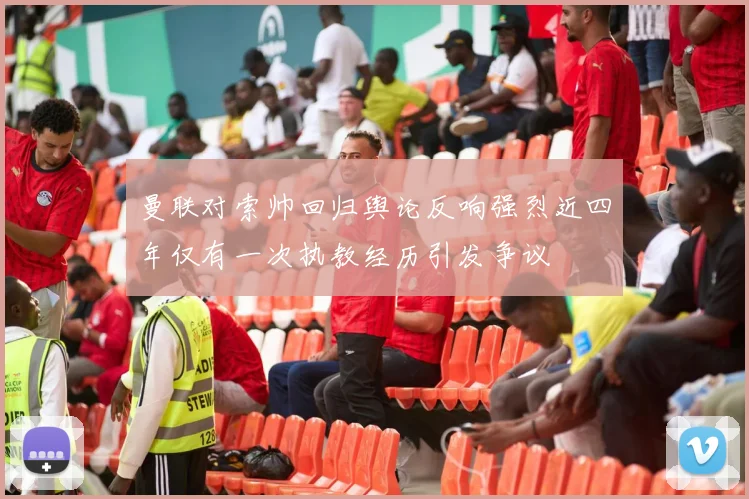 曼联对索帅回归舆论反响强烈近四年仅有一次执教经历引发争议