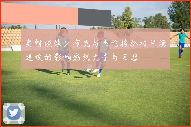 奥特谈缺少布克与杰伦格林对半场进攻的影响感到无奈与困惑