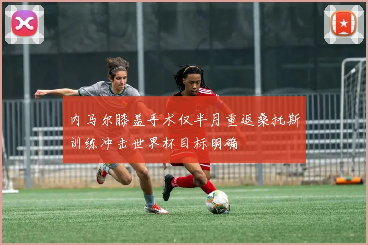 内马尔膝盖手术仅半月重返桑托斯训练冲击世界杯目标明确