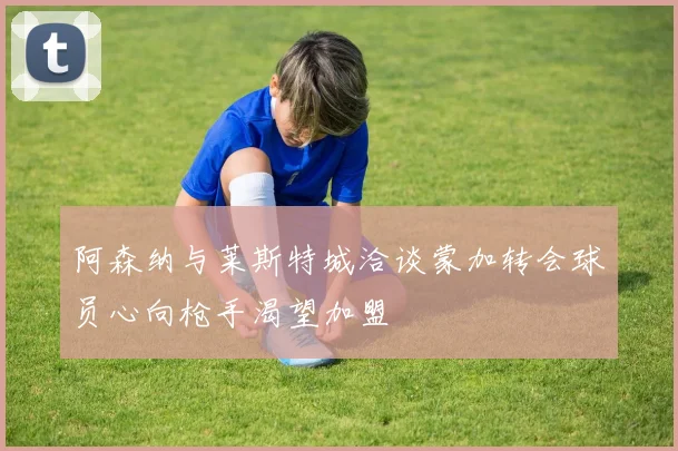 阿森纳与莱斯特城洽谈蒙加转会球员心向枪手渴望加盟