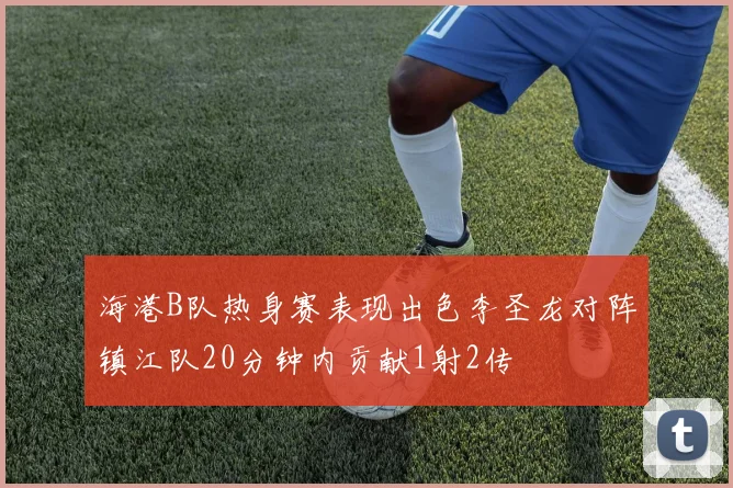 海港B队热身赛表现出色李圣龙对阵镇江队20分钟内贡献1射2传