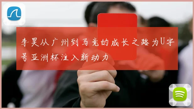 李昊从广州到马竞的成长之路为U字号亚洲杯注入新动力