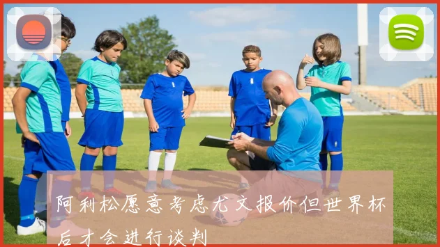 阿利松愿意考虑尤文报价但世界杯后才会进行谈判