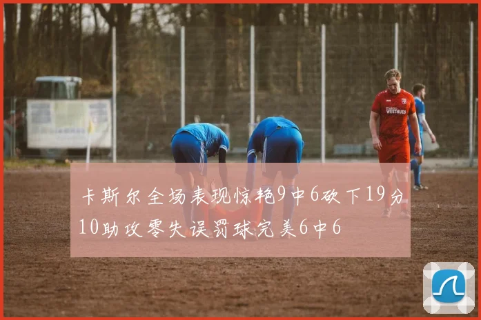 卡斯尔全场表现惊艳9中6砍下19分10助攻零失误罚球完美6中6
